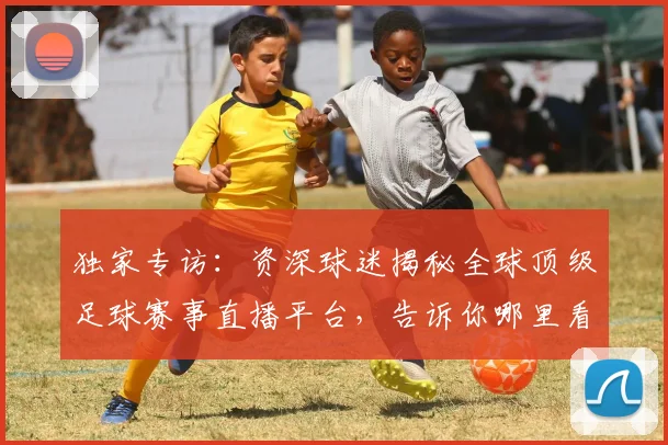 独家专访：资深球迷揭秘全球顶级足球赛事直播平台，告诉你哪里看最流畅！