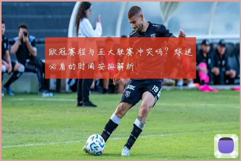 欧冠赛程与五大联赛冲突吗？球迷必看的时间安排解析