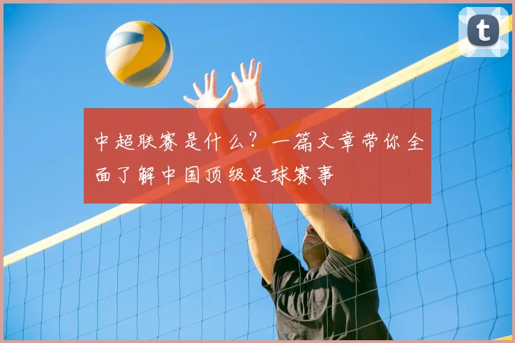 中超联赛是什么？一篇文章带你全面了解中国顶级足球赛事