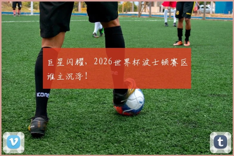 巨星闪耀，2026世界杯波士顿赛区谁主沉浮！