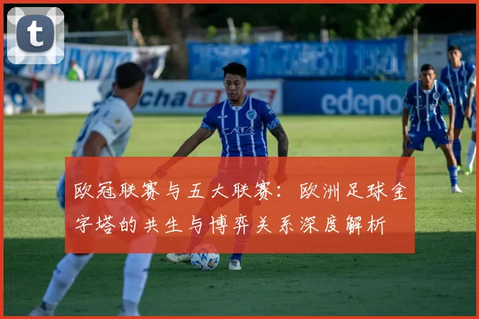 欧冠联赛与五大联赛：欧洲足球金字塔的共生与博弈关系深度解析