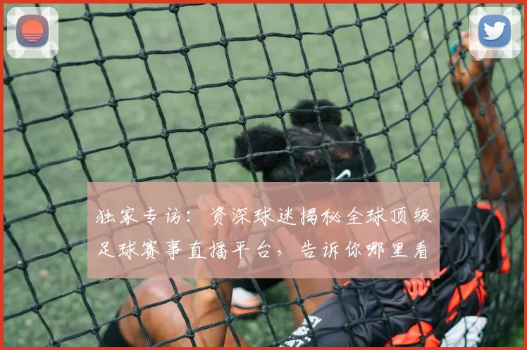 独家专访：资深球迷揭秘全球顶级足球赛事直播平台，告诉你哪里看最流畅！